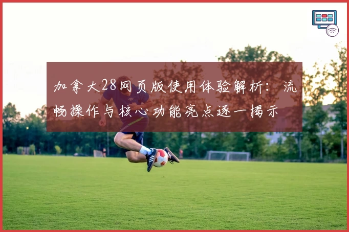 加拿大28网页版使用体验解析：流畅操作与核心功能亮点逐一揭示